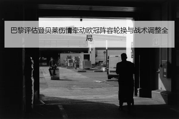 巴黎评估登贝莱伤情牵动欧冠阵容轮换与战术调整全局