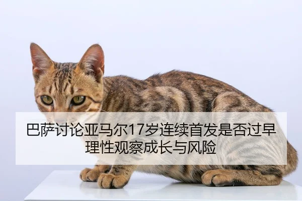 巴萨讨论亚马尔17岁连续首发是否过早理性观察成长与风险