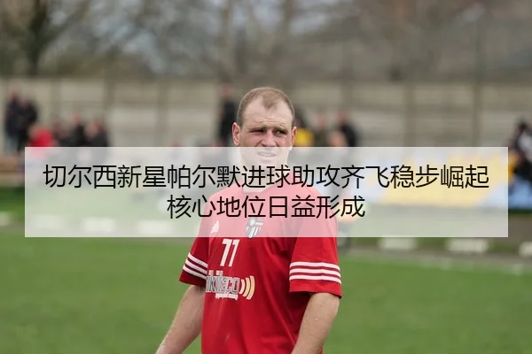 切尔西新星帕尔默进球助攻齐飞稳步崛起核心地位日益形成