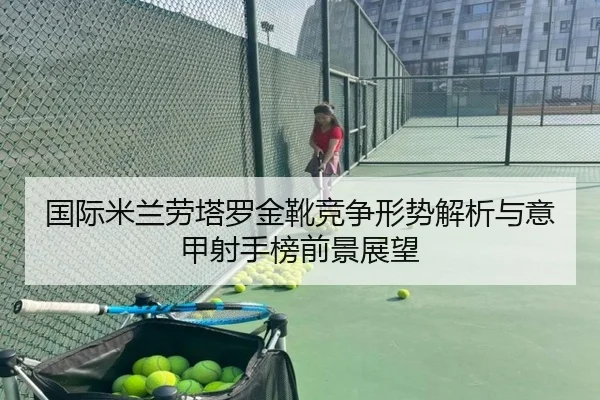 国际米兰劳塔罗金靴竞争形势解析与意甲射手榜前景展望