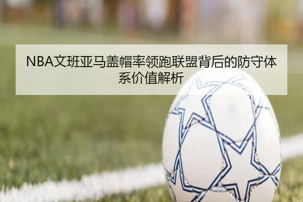 NBA文班亚马盖帽率领跑联盟背后的防守体系价值解析